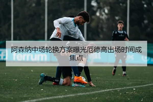 阿森纳中场轮换方案曝光厄德高出场时间成焦点