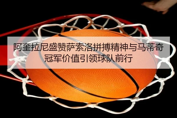 阿奎拉尼盛赞萨索洛拼搏精神与马蒂奇冠军价值引领球队前行